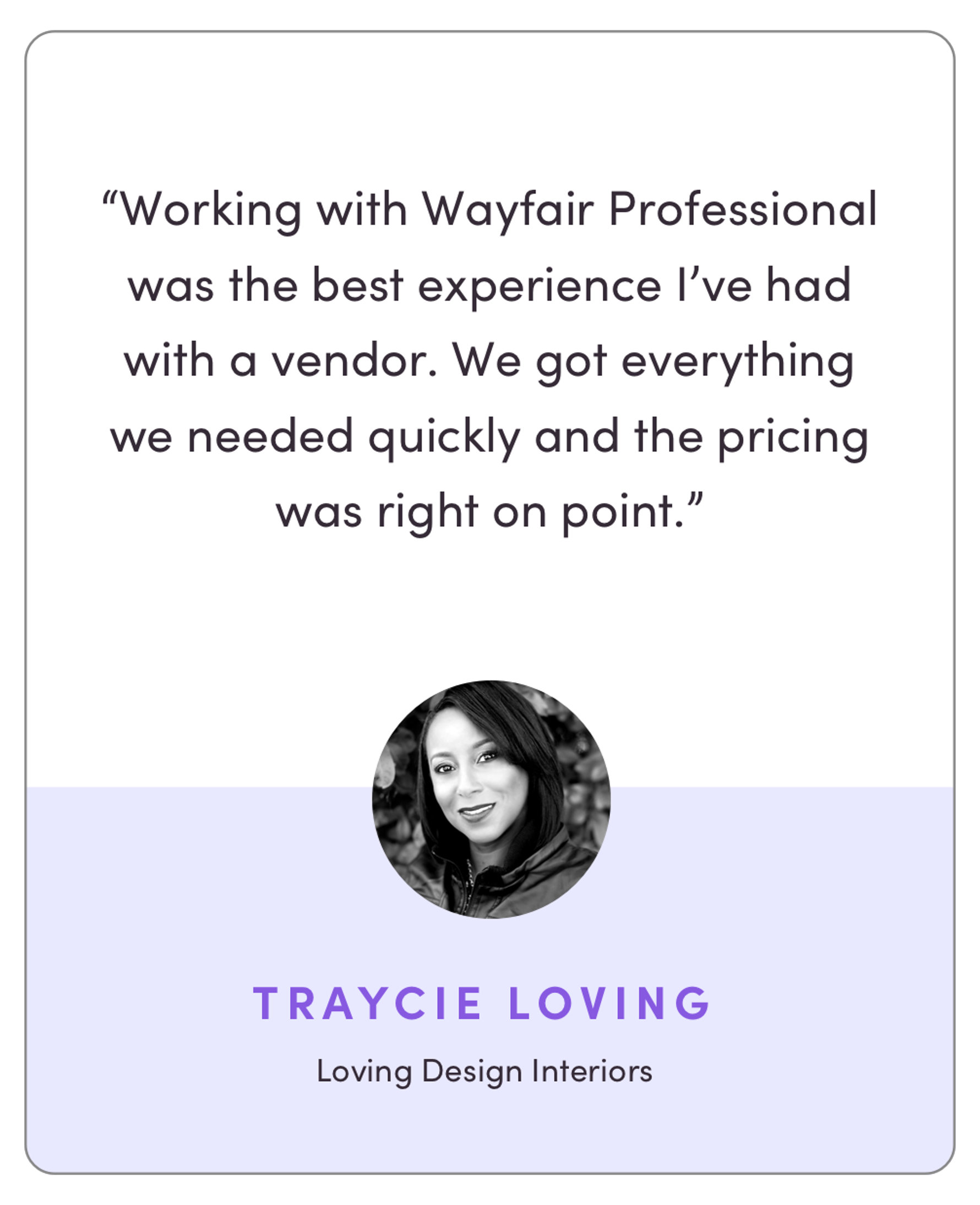 “Working with Wayfair Pro was the best experience I’ve had with a vendor. We got everything we needed quickly and the pricing was right on point.”