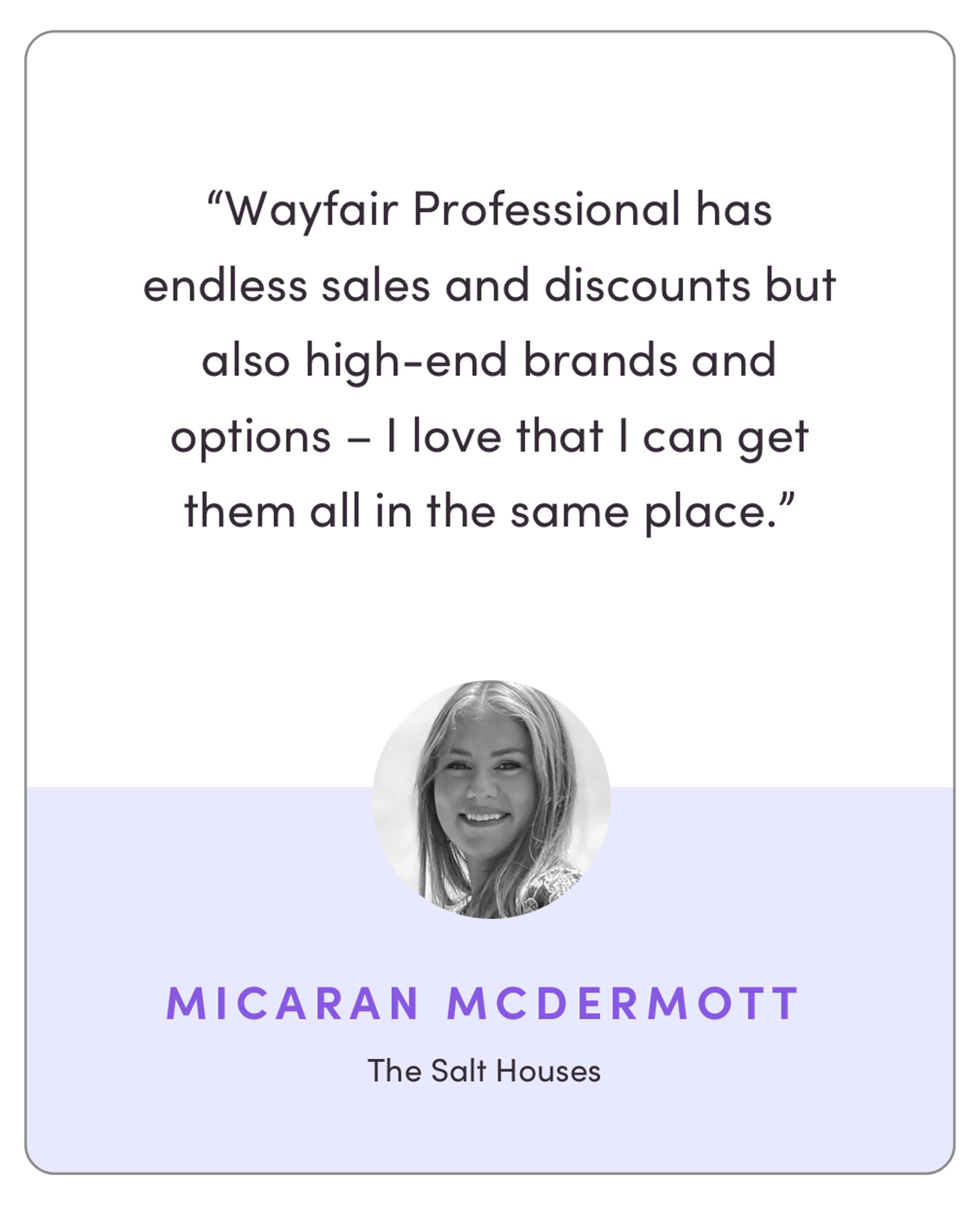 “Wayfair Professional has endless sales and discounts but also high-end brands and options – I love that I can get them all in the same place.”
