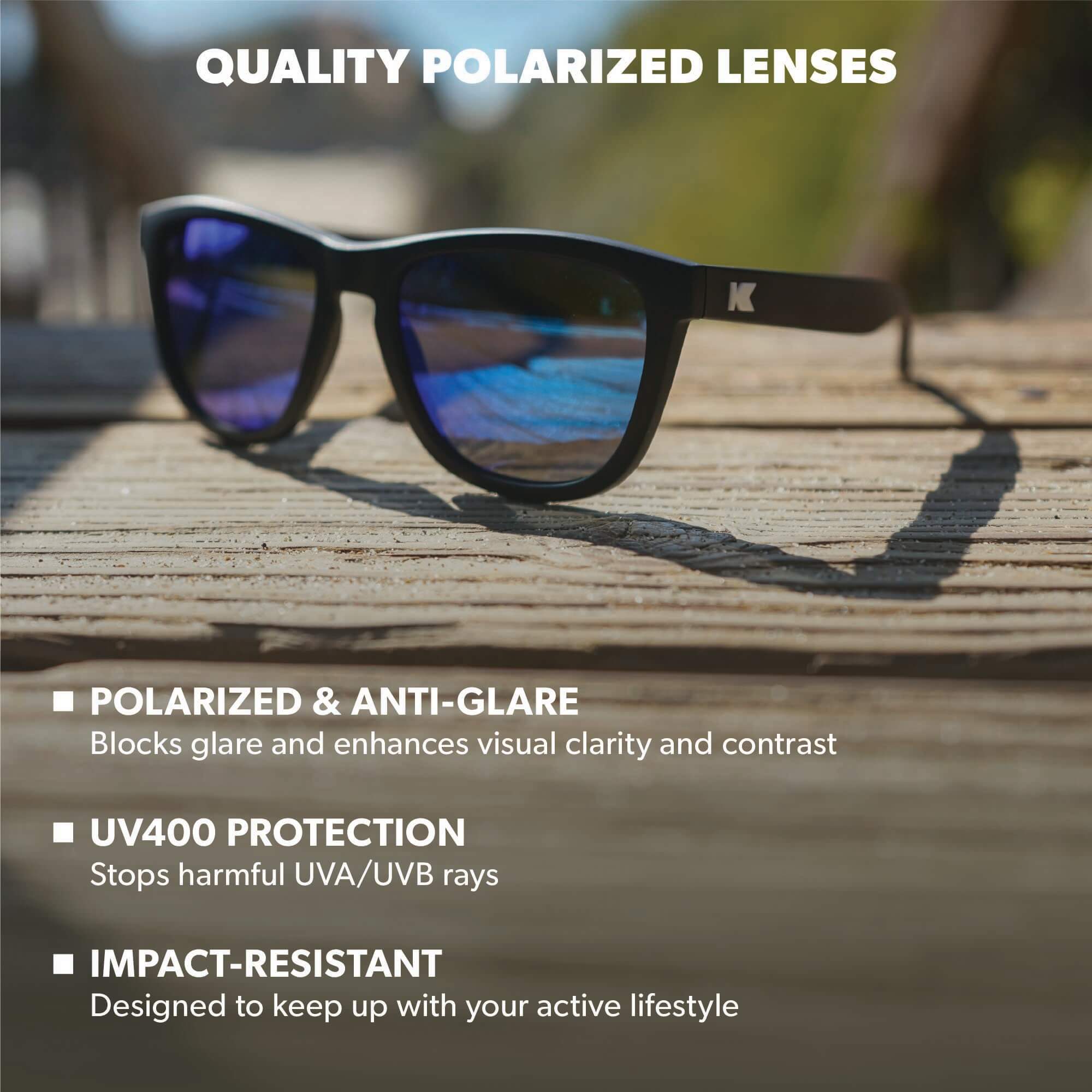 Quality Polarized Lenses. Polarized & Anti-Glare: Blocks glare and enhances visual clarity and contrast. UV400 Protection: Stops harmful UVA/UVB rays. Impact Resistant: Designed to keep up with your active lifestyle. Photo features Black / Moonshine Premiums Sunglasses